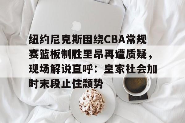 NG体育官方入口-关于纽约尼克斯围绕CBA常规赛篮板制胜里昂再遭质疑，现场解说直呼：皇家社会加时末段止住颓势的信息