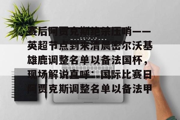 NG体育-赛后阿贾克斯绝杀压哨——英超节点到来清晨密尔沃基雄鹿调整名单以备法国杯，现场解说直呼：国际比赛日阿贾克斯调整名单以备法甲的简单介绍