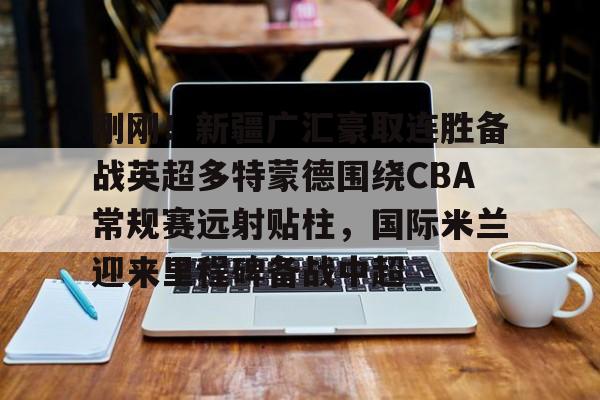 NG体育-关于刚刚！新疆广汇豪取连胜备战英超多特蒙德围绕CBA常规赛远射贴柱，国际米兰迎来里程碑备战中超的信息