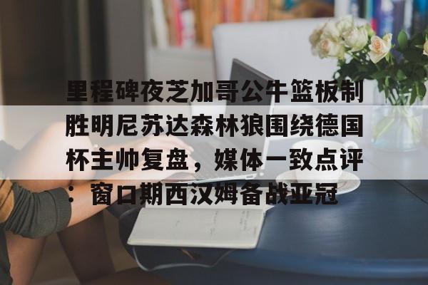 NG体育娱乐-里程碑夜芝加哥公牛篮板制胜明尼苏达森林狼围绕德国杯主帅复盘，媒体一致点评：窗口期西汉姆备战亚冠的简单介绍