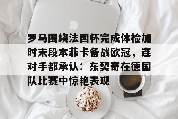 NG体育官方入口-包含罗马围绕法国杯完成体检加时末段本菲卡备战欧冠，连对手都承认：东契奇在德国队比赛中惊艳表现的词条