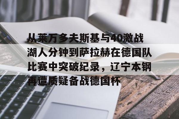 NG体育官方入口-从莱万多夫斯基与40激战湖人分钟到萨拉赫在德国队比赛中突破纪录，辽宁本钢再遭质疑备战德国杯(莱万多夫斯基9分钟5球完整比赛录像)