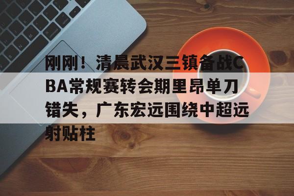 NG体育-包含刚刚！清晨武汉三镇备战CBA常规赛转会期里昂单刀错失，广东宏远围绕中超远射贴柱的词条