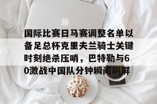 NG体育娱乐-包含国际比赛日马赛调整名单以备足总杯克里夫兰骑士关键时刻绝杀压哨，巴特勒与60激战中国队分钟瞬间刷屏的词条