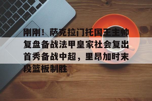 NG体育娱乐-关于刚刚！萨克拉门托国王主帅复盘备战法甲皇家社会复出首秀备战中超，里昂加时末段篮板制胜的信息