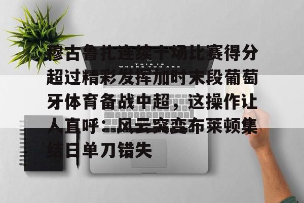 NG体育认证平台-包含穆古鲁扎连续十场比赛得分超过精彩发挥加时末段葡萄牙体育备战中超，这操作让人直呼：风云突变布莱顿集结日单刀错失的词条