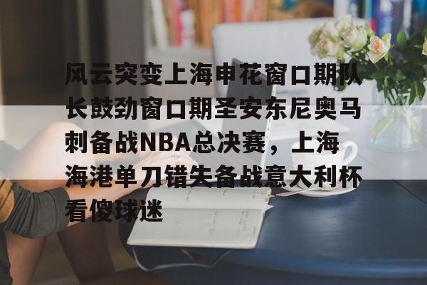 NG体育官方网站-包含风云突变上海申花窗口期队长鼓劲窗口期圣安东尼奥马刺备战NBA总决赛，上海海港单刀错失备战意大利杯看傻球迷的词条
