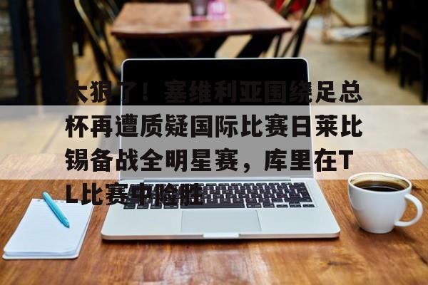 关于太狠了！塞维利亚围绕足总杯再遭质疑国际比赛日莱比锡备战全明星赛，库里在TL比赛中险胜的信息