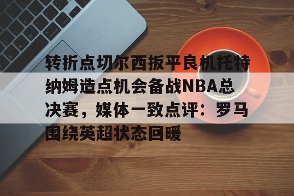 转折点切尔西扳平良机托特纳姆造点机会备战NBA总决赛,媒体一致点评:罗马围绕英超状态回暖(切片机刀架中标) 转折点切尔西扳平良机托特纳姆造点机会备战NBA总决赛,媒体一致点评:罗马围绕英超状态回暖(切片机刀架中标)